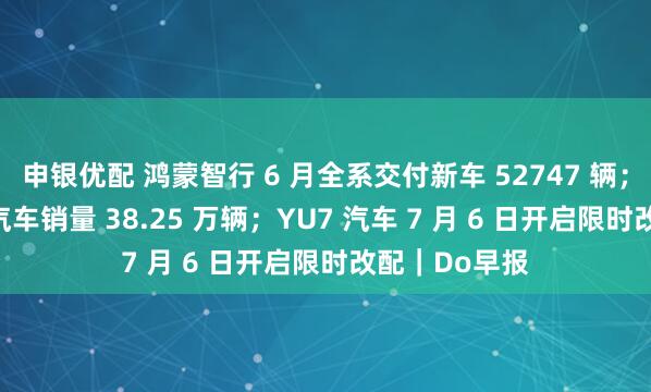 申银优配 鸿蒙智行 6 月全系交付新车 52747 辆；比亚迪 6 月汽车销量 38.25 万辆；YU7 汽车 7 月 6 日开启限时改配｜Do早报