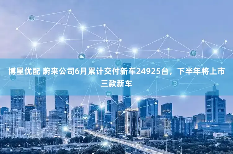 博星优配 蔚来公司6月累计交付新车24925台，下半年将上市三款新车