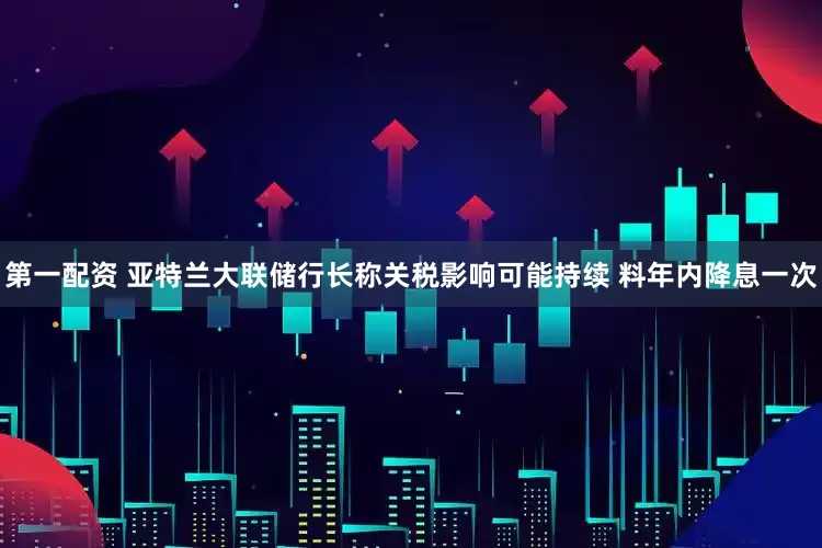 第一配资 亚特兰大联储行长称关税影响可能持续 料年内降息一次