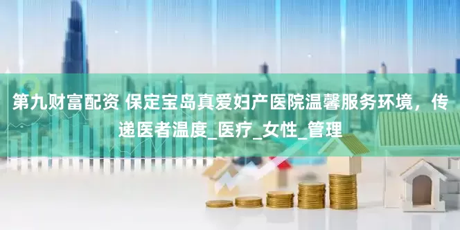 第九财富配资 保定宝岛真爱妇产医院温馨服务环境，传递医者温度_医疗_女性_管理