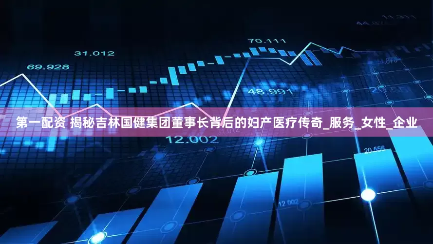 第一配资 揭秘吉林国健集团董事长背后的妇产医疗传奇_服务_女性_企业