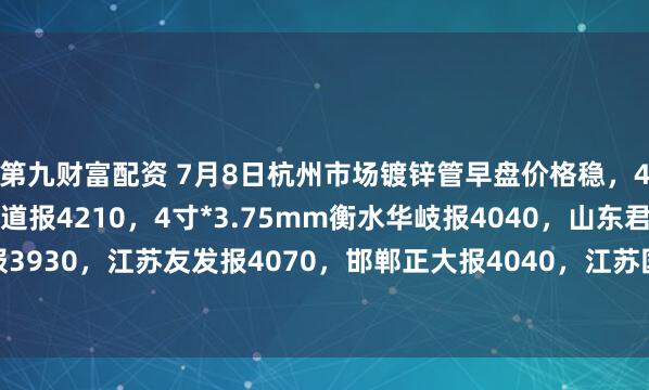 第九财富配资 7月8日杭州市场镀锌管早盘价格稳，4寸*3.75mm金洲管道报4210，4寸*3.75mm衡水华岐报4040，山东君诚报3930，江苏友发报4070，邯郸正大报4040，江苏国强报3960，过磅含税。（元/吨）