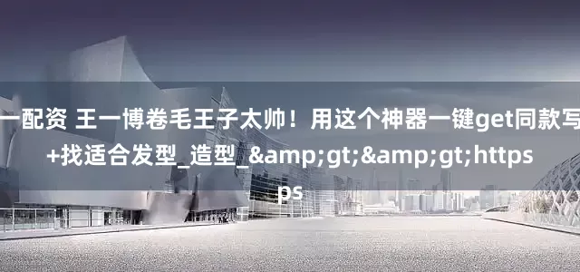 第一配资 王一博卷毛王子太帅！用这个神器一键get同款写真+找适合发型_造型_&gt;&gt;https