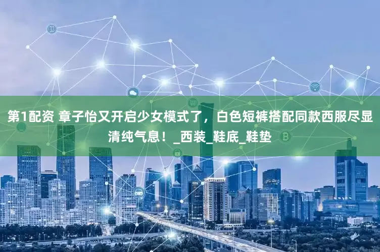 第1配资 章子怡又开启少女模式了，白色短裤搭配同款西服尽显清纯气息！_西装_鞋底_鞋垫