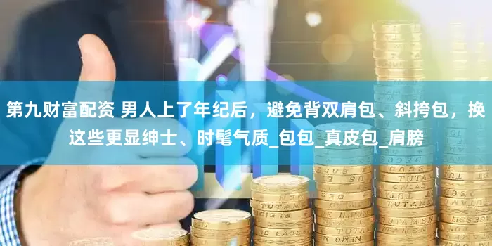 第九财富配资 男人上了年纪后，避免背双肩包、斜挎包，换这些更显绅士、时髦气质_包包_真皮包_肩膀