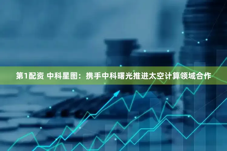 第1配资 中科星图：携手中科曙光推进太空计算领域合作