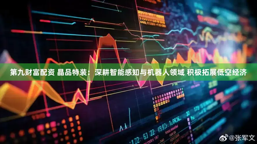 第九财富配资 晶品特装：深耕智能感知与机器人领域 积极拓展低空经济