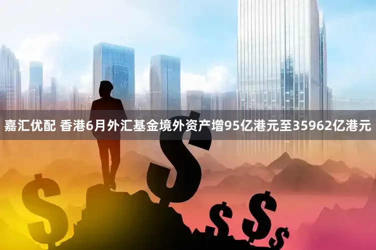 嘉汇优配 香港6月外汇基金境外资产增95亿港元至35962亿港元
