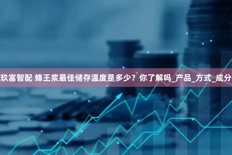 玖富智配 蜂王浆最佳储存温度是多少？你了解吗_产品_方式_成分
