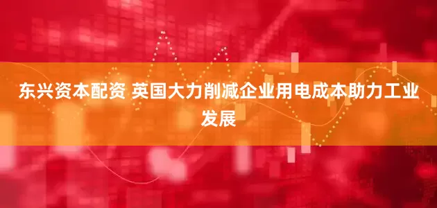 东兴资本配资 英国大力削减企业用电成本助力工业发展