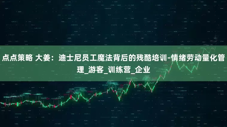 点点策略 大姜：迪士尼员工魔法背后的残酷培训-情绪劳动量化管理_游客_训练营_企业