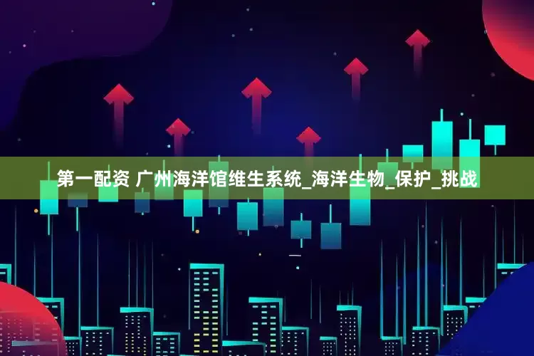 第一配资 广州海洋馆维生系统_海洋生物_保护_挑战