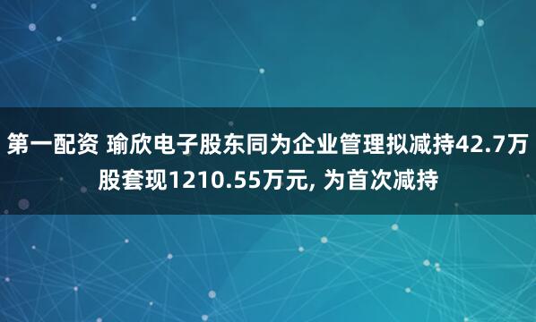 第一配资 瑜欣电子股东同为企业管理拟减持42.7万股套现1210.55万元, 为首次减持