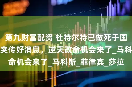 第九财富配资 杜特尔特已做死于国外的准备，国内突传好消息，逆天改命机会来了_马科斯_菲律宾_莎拉