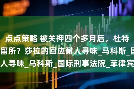 点点策略 被关押四个多月后，杜特尔特终于离开拘留所？莎拉的回应耐人寻味_马科斯_国际刑事法院_菲律宾