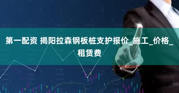 第一配资 揭阳拉森钢板桩支护报价_施工_价格_租赁费