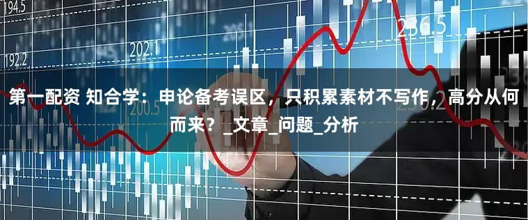 第一配资 知合学：申论备考误区，只积累素材不写作，高分从何而来？_文章_问题_分析