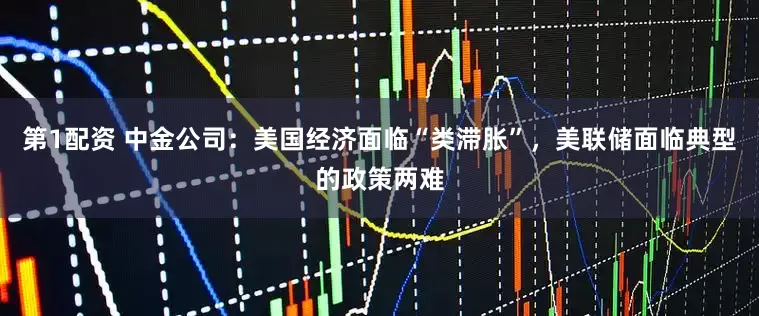 第1配资 中金公司：美国经济面临“类滞胀”，美联储面临典型的政策两难