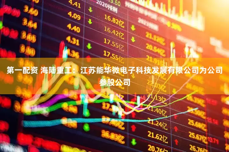 第一配资 海陆重工：江苏能华微电子科技发展有限公司为公司参股公司