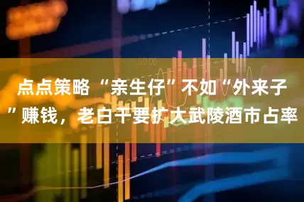 点点策略 “亲生仔”不如“外来子”赚钱,老白干要扩大武陵酒市占率