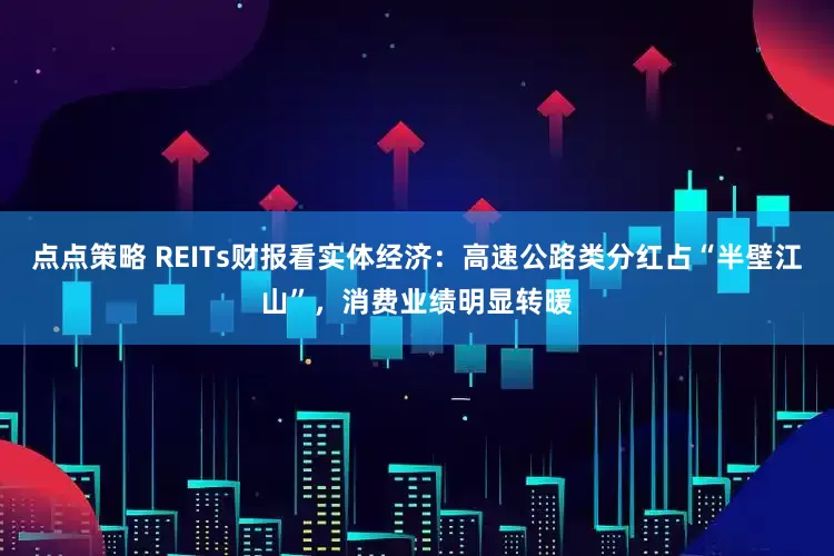 点点策略 REITs财报看实体经济：高速公路类分红占“半壁江山”，消费业绩明显转暖