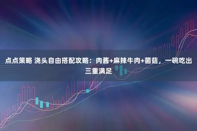 点点策略 浇头自由搭配攻略：肉酱+麻辣牛肉+菌菇，一碗吃出三重满足