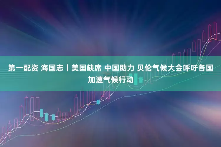 第一配资 海国志丨美国缺席 中国助力 贝伦气候大会呼吁各国加速气候行动