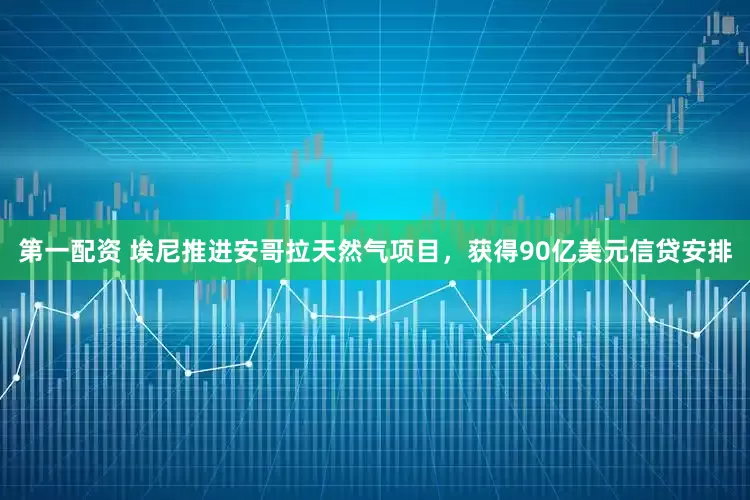 第一配资 埃尼推进安哥拉天然气项目,获得90亿美元信贷安排