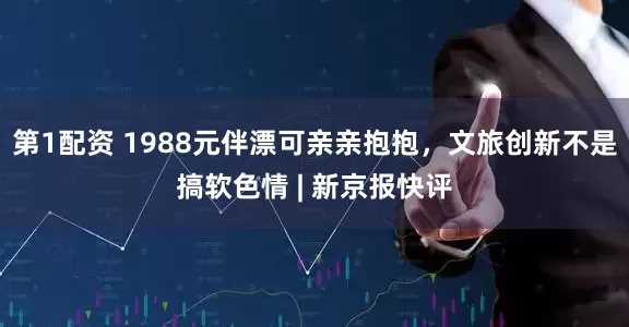 第1配资 1988元伴漂可亲亲抱抱，文旅创新不是搞软色情 | 新京报快评